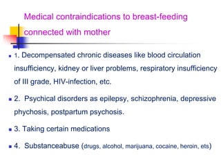 Medical contraindications to breast-feeding
connected with mother
 1. Decompensated chronic diseases like blood circulation
insufficiency, kidney or liver problems, respiratory insufficiency
of III grade, HIV-infection, etc.
 2. Psychical disorders as epilepsy, schizophrenia, depressive
phychosis, postpartum psychosis.
 3. Taking certain medications
 4. Substanceabuse (drugs, alcohol, marijuana, cocaine, heroin, ets)
 
