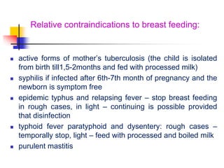 Relative contraindications to breast feeding:
 active forms of mother’s tuberculosis (the child is isolated
from birth till1,5-2months and fed with processed milk)
 syphilis if infected after 6th-7th month of pregnancy and the
newborn is symptom free
 epidemic typhus and relapsing fever – stop breast feeding
in rough cases, in light – continuing is possible provided
that disinfection
 typhoid fever paratyphoid and dysentery: rough cases –
temporally stop, light – feed with processed and boiled milk
 purulent mastitis
 