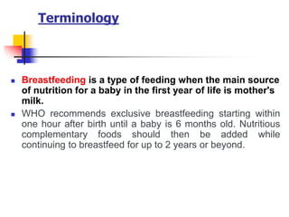 Terminology
 Breastfeeding is a type of feeding when the main source
of nutrition for a baby in the first year of life is mother's
milk.
 WHO recommends exclusive breastfeeding starting within
one hour after birth until a baby is 6 months old. Nutritious
complementary foods should then be added while
continuing to breastfeed for up to 2 years or beyond.
 