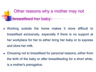 Other reasons why a mother may not
breastfeed her baby:
 Working outside the home makes it more difficult to
breastfeed exclusively, especially if there is no support at
her workplace for her to either bring her baby or to express
and store her milk.
 Choosing not to breastfeed for personal reasons, either from
the birth of the baby or after breastfeeding for a short while,
is a mother's prerogative.
 