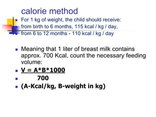 calorie method
 For 1 kg of weight, the child should receive:
 from birth to 6 months, 115 kcal / kg / day,
 from 6 to 12 months - 110 kcal / kg / day
 Meaning that 1 liter of breast milk contains
approx. 700 Kcal, count the necessary feeding
volume:
 V = A*B*1000
 700
 (A-Kcal/kg, B-weight in kg)
 
