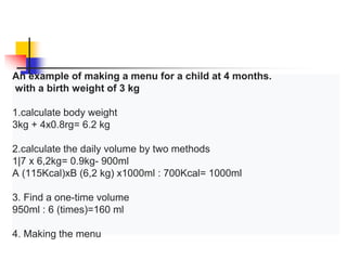 An example of making a menu for a child at 4 months.
with a birth weight of 3 kg
1.calculate body weight
3kg + 4x0.8rg= 6.2 kg
2.calculate the daily volume by two methods
1|7 x 6,2kg= 0.9kg- 900ml
A (115Kcal)xB (6,2 kg) x1000ml : 700Kcal= 1000ml
3. Find a one-time volume
950ml : 6 (times)=160 ml
4. Making the menu
 