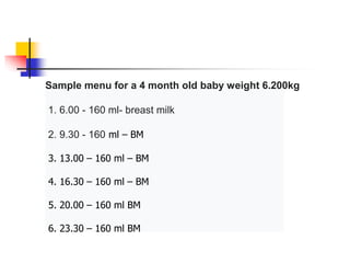 Sample menu for a 4 month old baby weight 6.200kg
1. 6.00 - 160 ml- breast milk
2. 9.30 - 160 ml – BM
3. 13.00 – 160 ml – BM
4. 16.30 – 160 ml – BM
5. 20.00 – 160 ml BM
6. 23.30 – 160 ml BM
 