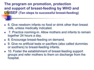 The program on promotion, protection
and support of breast-feeding by WHO and
UNISEF (Ten steps to successful breast-feeding)
 6. Give newborn infants no food or drink other than breast
milk, unless medically indicated.
 7. Practice rooming-in. Allow mothers and infants to remain
together 24 hours a day.
 8. Encourage breast-feeding on demand.
 9. Give no artificial teats or pacifiers (also called dummies
or soothers) to breast-feeding infants.
 10. Foster the establishment of breast-feeding support
groups and refer mothers to them on discharge from the
hospital.
 