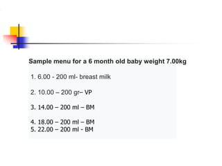 Sample menu for a 6 month old baby weight 7.00kg
1. 6.00 - 200 ml- breast milk
2. 10.00 – 200 gr– VP
3. 14.00 – 200 ml – BM
4. 18.00 – 200 ml – BM
5. 22.00 – 200 ml - BM
 