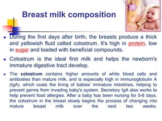 Breast milk composition
 During the first days after birth, the breasts produce a thick
and yellowish fluid called colostrum. It's high in protein, low
in sugar and loaded with beneficial compounds.
 Colostrum is the ideal first milk and helps the newborn's
immature digestive tract develop.
 The colostrum contains higher amounts of white blood cells and
antibodies than mature milk, and is especially high in immunoglobulin A
(IgA), which coats the lining of babies' immature intestines, helping to
prevent germs from invading baby's system. Secretory IgA also works to
help prevent food allergies. After a baby has been nursing for 5-6 days,
the colostrum in the breast slowly begins the process of changing into
mature breast milk over the next two weeks.
 