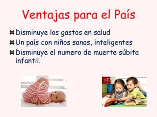Ventajas para el País
Disminuye los gastos en salud
Un país con niños sanos, inteligentes
Disminuye el numero de muerte súbita
infantil.

 