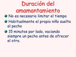 Duración del
amamantamiento

No es necesario limitar el tiempo
Habitualmente el propio niño suelta
el pecho
15 minutos por lado, vaciando
siempre un pecho antes de ofrecer
el otro.

 