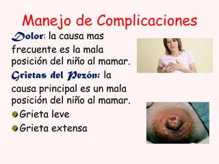Manejo de Complicaciones

Dolor: la causa mas

frecuente es la mala
posición del niño al mamar.
Grietas del Pezón: la
causa principal es un mala
posición del niño al mamar.
Grieta leve
Grieta extensa

 