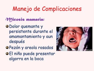 Manejo de Complicaciones
Micosis mamaria:
Dolor quemante y
persistente durante el
amamantamiento y aun
después
Pezón y areola rosados
El niño puede presentar
algorra en la boca

 
