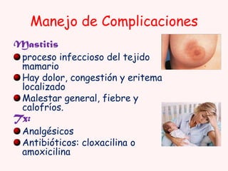 Manejo de Complicaciones
Mastitis

proceso infeccioso del tejido
mamario
Hay dolor, congestión y eritema
localizado
Malestar general, fiebre y
calofríos.

Tx:

Analgésicos
Antibióticos: cloxacilina o
amoxicilina

 