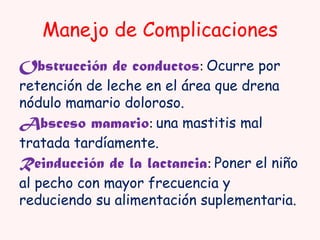 Manejo de Complicaciones
Obstrucción de conductos: Ocurre por

retención de leche en el área que drena
nódulo mamario doloroso.
Absceso mamario: una mastitis mal
tratada tardíamente.
Reinducción de la lactancia: Poner el niño
al pecho con mayor frecuencia y
reduciendo su alimentación suplementaria.

 