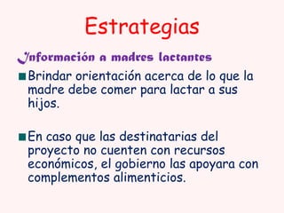 Estrategias
Información a madres lactantes
Brindar orientación acerca de lo que la
madre debe comer para lactar a sus
hijos.
En caso que las destinatarias del
proyecto no cuenten con recursos
económicos, el gobierno las apoyara con
complementos alimenticios.

 