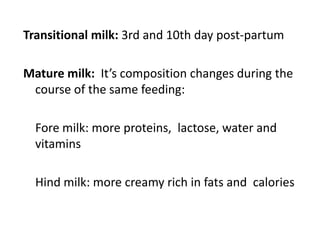 Transitional milk: 3rd and 10th day post-partum
Mature milk: It’s composition changes during the
course of the same feeding:
Fore milk: more proteins, lactose, water and
vitamins
Hind milk: more creamy rich in fats and calories
 