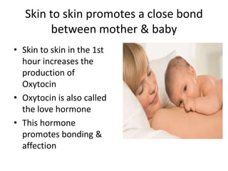 Skin to skin promotes a close bond
between mother & baby
• Skin to skin in the 1st
hour increases the
production of
Oxytocin
• Oxytocin is also called
the love hormone
• This hormone
promotes bonding &
affection
 