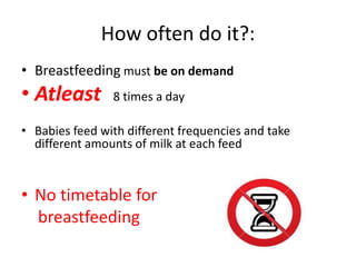 How often do it?:
• Breastfeeding must be on demand
• Atleast 8 times a day
• Babies feed with different frequencies and take
different amounts of milk at each feed
• No timetable for
breastfeeding
 