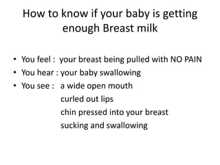 How to know if your baby is getting
enough Breast milk
• You feel : your breast being pulled with NO PAIN
• You hear : your baby swallowing
• You see : a wide open mouth
curled out lips
chin pressed into your breast
sucking and swallowing
 