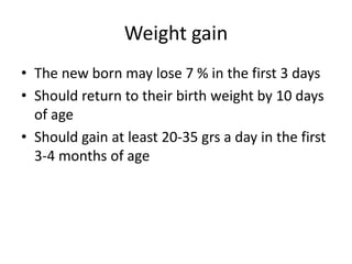 Weight gain
• The new born may lose 7 % in the first 3 days
• Should return to their birth weight by 10 days
of age
• Should gain at least 20-35 grs a day in the first
3-4 months of age
 