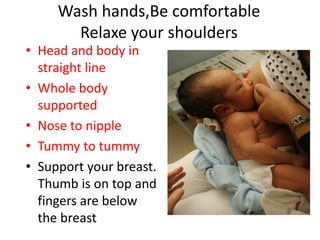 Wash hands,Be comfortable
Relaxe your shoulders
• Head and body in
straight line
• Whole body
supported
• Nose to nipple
• Tummy to tummy
• Support your breast.
Thumb is on top and
fingers are below
the breast
 