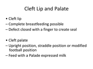 Cleft Lip and Palate
• Cleft lip
– Complete breastfeeding possible
– Defect closed with a finger to create seal
• Cleft palate
– Upright position, straddle position or modified
football position
– Feed with a Palade expressed milk
 