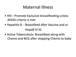Maternal Illness
• HIV : Promote Exclusive breastfeeding unless
AFASS criteria is met
• Hepatitis B : Breastfeed after Vaccine and or
HepaB IV IG
• Active Tuberculosis: Breastfeed along with
Chemo and BCG after stopping Chemo to baby
 