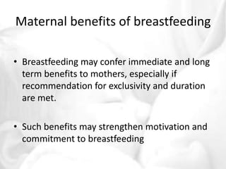 Maternal benefits of breastfeeding 
• Breastfeeding may confer immediate and long 
term benefits to mothers, especially if 
recommendation for exclusivity and duration 
are met. 
• Such benefits may strengthen motivation and 
commitment to breastfeeding 
 