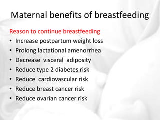 Maternal benefits of breastfeeding 
Reason to continue breastfeeding 
• Increase postpartum weight loss 
• Prolong lactational amenorrhea 
• Decrease visceral adiposity 
• Reduce type 2 diabetes risk 
• Reduce cardiovascular risk 
• Reduce breast cancer risk 
• Reduce ovarian cancer risk 
 