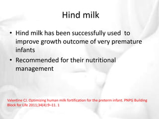 Hind milk 
• Hind milk has been successfully used to 
improve growth outcome of very premature 
infants 
• Recommended for their nutritional 
management 
Valentine CJ. Optimizing human milk fortification for the preterm infant. PNPG Building 
Block for Life 2011;34(4):9–11. 1 
 