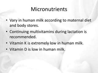 Micronutrients 
• Vary in human milk according to maternal diet 
and body stores. 
• Continuing multivitamins during lactation is 
recommended. 
• Vitamin K is extremely low in human milk. 
• Vitamin D is low in human milk. 
 