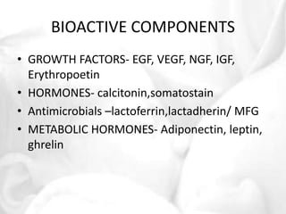 BIOACTIVE COMPONENTS 
• GROWTH FACTORS- EGF, VEGF, NGF, IGF, 
Erythropoetin 
• HORMONES- calcitonin,somatostain 
• Antimicrobials –lactoferrin,lactadherin/ MFG 
• METABOLIC HORMONES- Adiponectin, leptin, 
ghrelin 
 