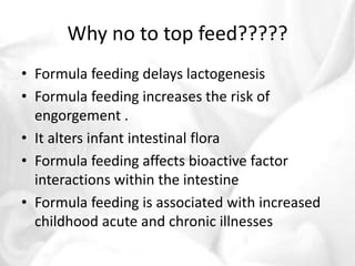 Why no to top feed????? 
• Formula feeding delays lactogenesis 
• Formula feeding increases the risk of 
engorgement . 
• It alters infant intestinal flora 
• Formula feeding affects bioactive factor 
interactions within the intestine 
• Formula feeding is associated with increased 
childhood acute and chronic illnesses 
 