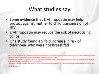 What studies say 
• Some evidence that Erythropoetin may help 
protect against mother to child transmission of 
HIV 
• Erythropoetin may reduce the risk of necrotizing 
colitis. 
• One study found a 9 fold increase in risk of 
diarrhoea who were not breast fed 
Shiou SR, Yu Y, Chen S, et al. Erythropoietin protects intestinal epithelial barrier function and lowers the incidence of experimental 
neonatal necrotizing entero- colitis. J Biol Chem 2011;286(14):12123–32. 
. Arsenault JE, Webb AL, Koulinska IN, et al. Association between breast milk erythropoietin and reduced risk of mother-to-child 
transmission of HIV. J Infect Dis 2010;202(3):370–3. 
. Claud EC, Savidge T, Walker WA. Modulation of human intestinal epithelial cell IL-8 secretion by human milk factors. Pediatr Res 
2003;53:419–25. 
 