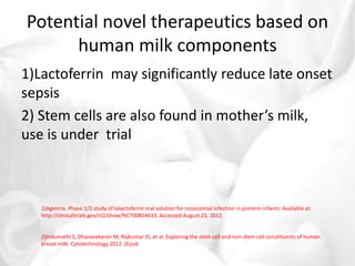 Potential novel therapeutics based on 
human milk components 
1)Lactoferrin may significantly reduce late onset 
sepsis 
2) Stem cells are also found in mother’s milk, 
use is under trial 
1)Agennix. Phase 1/2 study of talactoferrin oral solution for nosocomial infection in preterm infants: Available at: 
http://clinicaltrials.gov/ct2/show/NCT00854633. Accessed August 23, 2012. 
2)Indumathi S, DhanasekaranM, Rajkumar JS, et al. Exploring the stem cell and non-stem cell constituents of human 
breast milk. Cytotechnology 2012. [Epub 
 