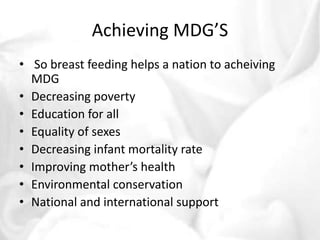 Achieving MDG’S 
• So breast feeding helps a nation to acheiving 
MDG 
• Decreasing poverty 
• Education for all 
• Equality of sexes 
• Decreasing infant mortality rate 
• Improving mother’s health 
• Environmental conservation 
• National and international support 
 