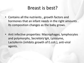 Breast is best? 
• Contains all the nutrients , growth factors and 
hormones that an infant needs in the right amounts . 
Its composition changes as the baby grows. 
• Anti infective properties: Macrophages, lymphocytes 
and polymorphs, Secretory IgA, Lyzozyme, 
Lactoferrin (inhibits growth of E.coli.), anti-viral 
agents. 
 
