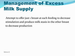 Management of Excess 
Milk Supply 
Attempt to offer just 1 breast at each feeding to decrease 
stimulation and produce milk stasis in the other breast 
to decrease production 
Reference 43 
 
