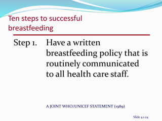 Ten steps to successful 
breastfeeding 
Step 1. Have a written 
breastfeeding policy that is 
routinely communicated 
to all health care staff. 
A JOINT WHO/UNICEF STATEMENT (1989) 
Slide 4.1.24 
 