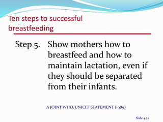Ten steps to successful 
breastfeeding 
Step 5. Show mothers how to 
breastfeed and how to 
maintain lactation, even if 
they should be separated 
from their infants. 
A JOINT WHO/UNICEF STATEMENT (1989) 
Slide 4.5.1 
 