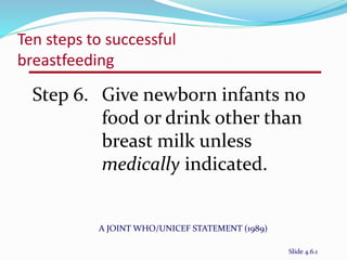 Ten steps to successful 
breastfeeding 
Step 6. Give newborn infants no 
food or drink other than 
breast milk unless 
medically indicated. 
A JOINT WHO/UNICEF STATEMENT (1989) 
Slide 4.6.1 
 