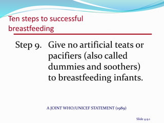Ten steps to successful 
breastfeeding 
Step 9. Give no artificial teats or 
pacifiers (also called 
dummies and soothers) 
to breastfeeding infants. 
A JOINT WHO/UNICEF STATEMENT (1989) 
Slide 4.9.1 
 