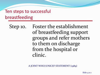 Ten steps to successful 
breastfeeding 
Step 10. Foster the establishment 
of breastfeeding support 
groups and refer mothers 
to them on discharge 
from the hospital or 
clinic. 
A JOINT WHO/UNICEF STATEMENT (1989) 
Slide 4.10.1 
 