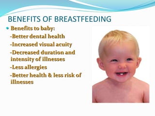 BENEFITS OF BREASTFEEDING 
 Benefits to baby: 
-Better dental health 
-Increased visual acuity 
-Decreased duration and 
intensity of illnesses 
-Less allergies 
-Better health & less risk of 
illnesses 
 