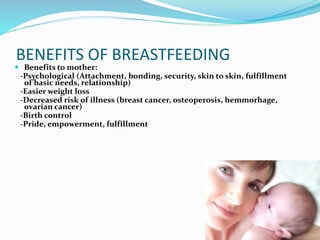BENEFITS OF BREASTFEEDING 
 Benefits to mother: 
-Psychological (Attachment, bonding, security, skin to skin, fulfillment 
of basic needs, relationship) 
-Easier weight loss 
-Decreased risk of illness (breast cancer, osteoperosis, hemmorhage, 
ovarian cancer) 
-Birth control 
-Pride, empowerment, fulfillment 
 