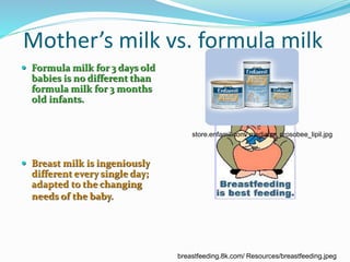 Mother’s milk vs. formula milk 
 Formula milk for 3 days old 
babies is no different than 
formula milk for 3 months 
old infants. 
 Breast milk is ingeniously 
different every single day; 
adapted to the changing 
needs of the baby. 
store.enfamil.com/ media/pr_prosobee_lipil.jpg 
breastfeeding.8k.com/ Resources/breastfeeding.jpeg 
 