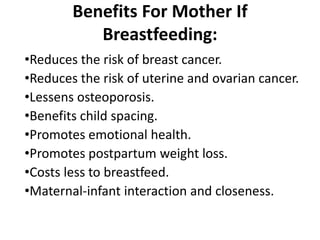 Benefits For Mother If
Breastfeeding:
•Reduces the risk of breast cancer.
•Reduces the risk of uterine and ovarian cancer.
•Lessens osteoporosis.
•Benefits child spacing.
•Promotes emotional health.
•Promotes postpartum weight loss.
•Costs less to breastfeed.
•Maternal-infant interaction and closeness.
 