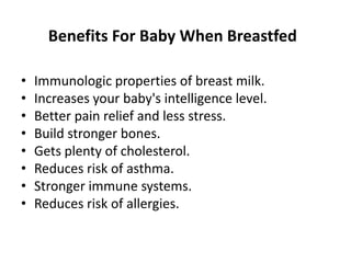 Benefits For Baby When Breastfed
• Immunologic properties of breast milk.
• Increases your baby's intelligence level.
• Better pain relief and less stress.
• Build stronger bones.
• Gets plenty of cholesterol.
• Reduces risk of asthma.
• Stronger immune systems.
• Reduces risk of allergies.
 