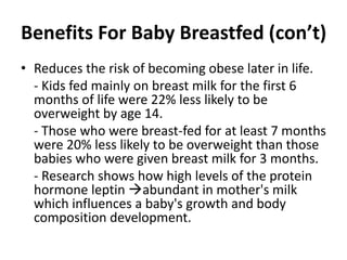 Benefits For Baby Breastfed (con’t)
• Reduces the risk of becoming obese later in life.
- Kids fed mainly on breast milk for the first 6
months of life were 22% less likely to be
overweight by age 14.
- Those who were breast-fed for at least 7 months
were 20% less likely to be overweight than those
babies who were given breast milk for 3 months.
- Research shows how high levels of the protein
hormone leptin abundant in mother's milk
which influences a baby's growth and body
composition development.
 