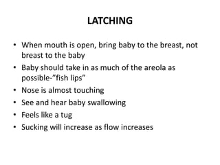 LATCHING
• When mouth is open, bring baby to the breast, not
breast to the baby
• Baby should take in as much of the areola as
possible-”fish lips”
• Nose is almost touching
• See and hear baby swallowing
• Feels like a tug
• Sucking will increase as flow increases
 