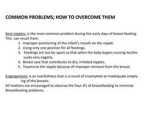 COMMON PROBLEMS; HOW TO OVERCOME THEM
Sore nipples: is the most common problem during the early days of breast feeding.
This can result from:
1. Improper positioning of the infant’s mouth on the nipple.
2. Using only one position for all feedings.
3. Feedings are too far apart so that when the baby begins nursing he/she
sucks very eagerly.
4. Breast care that contributes to dry, irritated nipples.
5. Trauma to the nipple because of improper removal from the breast.
Engorgement: is an overfullness that is a result of incomplete or inadequate empty-
ing of the breasts.
All mothers are encouraged to observe the Four A’s of breastfeeding to minimize
Breastfeeding problems.
 