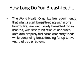 How Long Do You Breast-feed...
• The World Health Organization recommends
that infants start breastfeeding within one
hour of life, are exclusively breastfed for six
months, with timely initiation of adequate,
safe and properly fed complementary foods
while continuing breastfeeding for up to two
years of age or beyond.
 